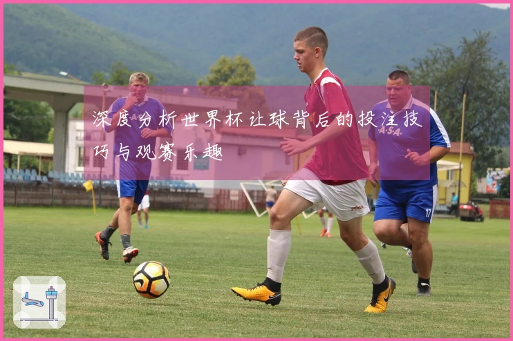 深度分析世界杯让球背后的投注技巧与观赛乐趣